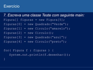 Exercício
7. Escreva uma classe Teste com seguinte main:
Figura[] figuras = new Figura[5];
figuras[0] = new Quadrado(“Verde”);
figuras[1] = new Circulo(“amarelo”);
figuras[2] = new Circulo();
figuras[3] = new Quadrado(“azul”);
figuras[4] = new Circulo(“preto”);
for( Figura f : figuras ) {
System.out.println(f.desenhar());
}
 