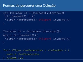 Formas de percorrer uma Coleção
for(Iterator it = <colecao>.iterator()
;it.hasNext() ; ){
<Tipo> <referencia> (<Tipo>) it.next();
}
Iterator it = <colecao>.iterator();
while (it.hasNext()){
<Tipo> <referencia> (<Tipo>) it.next();
}
for( <Tipo> <referencia> : <coleção> ) {
usar a <referencia>;
} //JAVA 1.5
 