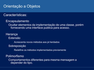 Orientação a Objetos
Características:
Encapsulamento
Ocultar elementos da implementação de uma classe, porém
fornecendo uma interface publica para acesso.
Herança
Extensão
Acrescenta novos métodos aos já herdados
Sobreposição
Redefine os métodos implementados previamente
Polimorfismo
Comportamentos diferentes para mesma mensagem a
depender do tipo.
 