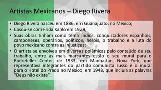 Artistas Mexicanos – Diego Rivera
• Diego Rivera nasceu em 1886, em Guanajuato, no México;
• Casou-se com Frida Kahlo em 1929;
• Suas obras tinham como tema índios, conquistadores espanhóis,
camponeses, operários, políticos, heróis, o trabalho e a luta do
povo mexicano contra as injustiças;
• O artista se envolveu em diversas polêmicas pelo conteúdo de seu
trabalho, entre as mais marcantes estão o seu mural para o
Rockefeller Center, de 1933, em Manhattan, Nova York, que
representava integrantes do partido comunista russo e o mural
para o Hotel do Prado no México, em 1948, que incluía as palavras
“Deus não existe”.
 