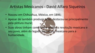 Artistas Mexicanos - David Alfaro Siqueiros
• Nasceu em Chihuahua, México, em 1896;
• Apesar de também produzir telas, destacou-se principalmente
pela pintura mural;
• Suas obras tinham como tema central a revolução mexicana e
seu povo, além do legado da cultura mexicana para a
humanidade.
 
