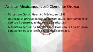Artistas Mexicanos - José Clemente Orozco
• Nasceu em Ciudad Guzmán, México, em 1883;
• Destacou-se principalmente na pintura mural, mas também se
dedicou à aquarela, ao desenho e à caricatura;
• A temática central da sua obra é a revolução, a luta do povo
para atingir os seus ideais e uma nova sociedade.
 