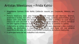 Artistas Mexicanos – Frida Kahlo
• Magdalena Carmen Frida Kahlo Calderón nasceu em Coyoacán, México, em
1907;
• Pintora mexicana, teve uma história de vida marcada por doenças, dramas,
acidentes e lesões. Em 1913, com apenas seis anos, contraiu poliomielite, que a
deixou com uma lesão em seu pé direito e em 1925 o ônibus no qual viajava
chocou-se com um trem e, nesse acidente, a artista quebrou a coluna vertebral
em três lugares e fraturou a perna direita, a clavícula, as costelas e a pelve;
• Frida Kahlo se coloca como personagem principal para expressar a dor, o amor, a
paixão, as desilusões, a esperança e a morte, com base em sua própria
experiência de vida, em meio a elementos simbólicos da cultura mexicana;
• O principal tema de seu trabalho é ela mesma.
 