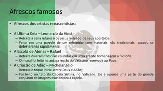 Afrescos famosos
• Afrescos dos artistas renascentistas:
• A Última Ceia – Leonardo da Vinci
– Retrata a cena religiosa de Jesus rodeado de seus apostolos;
– Feito em uma parede de um refeitório com materiais não tradicionais, acabou se
deteriorando rapidamente.
• A Escola de Atenas – Rafael
– Retrata diversos filosofos reunidos em uma grande homenagem a filosofia;
– O mural foi feito na antiga região do Vaticano reservada ao Papa.
• A Criação de Adão – Michelangelo
– Retrata o toque inicial entre Deus e Adão;
– Foi feito no teto da Capela Sistina, no Vaticano. Ele é apenas uma parte do grande
conjunto de imagens que decora a capela.
 