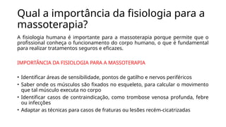 Qual a importância da fisiologia para a
massoterapia?
A fisiologia humana é importante para a massoterapia porque permite que o
profissional conheça o funcionamento do corpo humano, o que é fundamental
para realizar tratamentos seguros e eficazes.
IMPORTÂNCIA DA FISIOLOGIA PARA A MASSOTERAPIA
• Identificar áreas de sensibilidade, pontos de gatilho e nervos periféricos
• Saber onde os músculos são fixados no esqueleto, para calcular o movimento
que tal músculo executa no corpo
• Identificar casos de contraindicação, como trombose venosa profunda, febre
ou infecções
• Adaptar as técnicas para casos de fraturas ou lesões recém-cicatrizadas
 