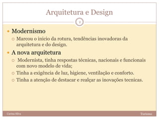 Arquitetura e Design
TurismoCarina Silva
2
 Modernismo
 Marcou o inicio da rotura, tendências inovadoras da
arquitetura e do design.
 A nova arquitetura
 Modernista, tinha respostas técnicas, nacionais e funcionais
com novo modelo de vida;
 Tinha a exigência de luz, higiene, ventilação e conforto.
 Tinha a atenção de destacar e realçar as inovações tecnicas.
 