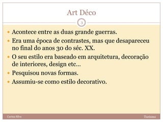 Art Déco
TurismoCarina Silva
3
 Acontece entre as duas grande guerras.
 Era uma época de contrastes, mas que desapareceu
no final do anos 30 do séc. XX.
 O seu estilo era baseado em arquitetura, decoração
de interiores, design etc…
 Pesquisou novas formas.
 Assumiu-se como estilo decorativo.
 