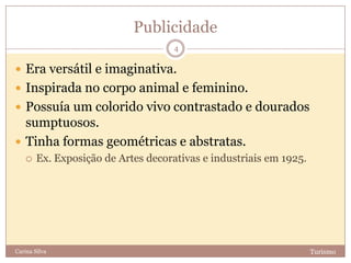 Publicidade
TurismoCarina Silva
4
 Era versátil e imaginativa.
 Inspirada no corpo animal e feminino.
 Possuía um colorido vivo contrastado e dourados
sumptuosos.
 Tinha formas geométricas e abstratas.
 Ex. Exposição de Artes decorativas e industriais em 1925.
 