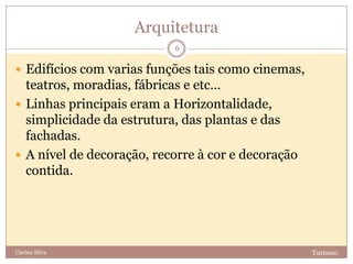 Arquitetura
TurismoCarina Silva
6
 Edifícios com varias funções tais como cinemas,
teatros, moradias, fábricas e etc…
 Linhas principais eram a Horizontalidade,
simplicidade da estrutura, das plantas e das
fachadas.
 A nível de decoração, recorre à cor e decoração
contida.
 
