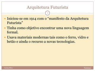 Arquitetura Futurista
TurismoCarina Silva
7
 Iniciou-se em 1914 com o “manifesto da Arquitetura
Futurista”
 Tinha como objetivo encontrar uma nova linguagem
formal.
 Usava materiais modernas tais como o ferro, vidro e
betão e ainda o recurso a novas tecnologias.
 