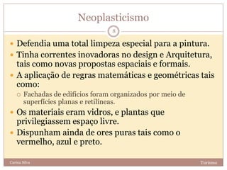 Neoplasticismo
TurismoCarina Silva
8
 Defendia uma total limpeza especial para a pintura.
 Tinha correntes inovadoras no design e Arquitetura,
tais como novas propostas espaciais e formais.
 A aplicação de regras matemáticas e geométricas tais
como:
 Fachadas de edifícios foram organizados por meio de
superfícies planas e retilíneas.
 Os materiais eram vidros, e plantas que
privilegiassem espaço livre.
 Dispunham ainda de ores puras tais como o
vermelho, azul e preto.
 