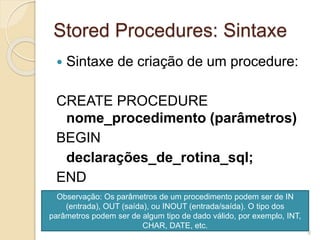Stored Procedures: Sintaxe
 Sintaxe de criação de um procedure:
CREATE PROCEDURE
nome_procedimento (parâmetros)
BEGIN
declarações_de_rotina_sql;
END
Observação: Os parâmetros de um procedimento podem ser de IN
(entrada), OUT (saída), ou INOUT (entrada/saída). O tipo dos
parâmetros podem ser de algum tipo de dado válido, por exemplo, INT,
CHAR, DATE, etc.
6
 