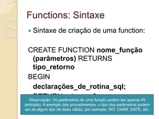 Functions: Sintaxe
 Sintaxe de criação de uma function:
CREATE FUNCTION nome_função
(parâmetros) RETURNS
tipo_retorno
BEGIN
declarações_de_rotina_sql;
RETURN retorno_funcao;
END
Observação: Os parâmetros de uma função podem ser apenas IN
(entrada). A exemplo dos procedimentos, o tipo dos parâmetros podem
ser de algum tipo de dado válido, por exemplo, INT, CHAR, DATE, etc.
9
 