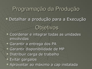 Programação da ProduçãoProgramação da Produção
 Detalhar a produção para a ExecuçãoDetalhar a produção para a Execução
ObjetivosObjetivos
 Coordenar e integrar todas as unidadesCoordenar e integrar todas as unidades
envolvidasenvolvidas
 Garantir a entrega dos PAGarantir a entrega dos PA
 Garantir disponibilidade de MPGarantir disponibilidade de MP
 Distribuir carga de trabalhoDistribuir carga de trabalho
 Evitar gargalosEvitar gargalos
 Aproveitar ao máximo a cap instaladaAproveitar ao máximo a cap instalada
 
