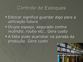 Controle de EstoquesControle de Estoques
 Estocar significa guardar algo para aEstocar significa guardar algo para a
utilização futurautilização futura
 Ocupa espaço, segurado contraOcupa espaço, segurado contra
incêndio, roubo etc.. Gera custoincêndio, roubo etc.. Gera custo
 A falta pode acarretar na parada daA falta pode acarretar na parada da
produção. Gera custoprodução. Gera custo
 
