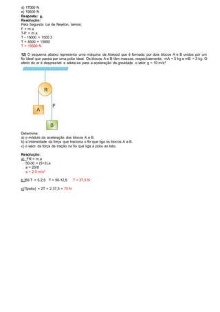 d) 17000 N
e) 19500 N
Resposta: e.
Resolução:
Pela Segunda Lei de Newton, temos:
F = m.a
T-P = m.a
T - 15000 = 1500.3
T = 4500 + 15000
T = 19500 N
12) O esquema abaixo representa uma máquina de Atwood que é formada por dois blocos A e B unidos por um
fio ideal que passa por uma polia ideal. Os blocos A e B têm massas, respectivamente, mA = 5 kg e mB = 3 kg. O
efeito do ar é desprezível e adota-se para a aceleração da gravidade o valor g = 10 m/s²
Determine:
a) o módulo da aceleração dos blocos A e B.
b) a intensidade da força que traciona o fio que liga os blocos A e B.
c) o valor da força de tração no fio que liga à polia ao teto.
Resolução:
a) FR = m.a
50-30 = (5+3).a
a = 20/8
a = 2,5 m/s²
b )50-T = 5.2,5 T = 50-12,5 T = 37,5 N
c)T(polia) = 2T = 2.37,5 = 75 N
 