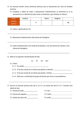 5. Na natureza existem vários elementos químicos que se representam por meio de símbolos
químicos.
5.1. Completa a tabela de modo a representares simbolicamente os elementos eu aí se
apresentam ou a identificares pelo nome os elementos cujos símbolos se indicam.
Nome Carbono Cálcio Oxigénio
Símbolo
químico
H Mg
5.2. Indica o significado de 3Ca.
___________________________________________________________________________________
5.3. Representa simbolicamente dois átomos de hidrogénio.
________________________________________________________________________________
5.4. Indica simbolicamente uma molécula de benzeno, com seis átomos de carbono e seis
átomos de hidrogénio.
________________________________________________________________________________
6. Observa as seguintes representações de iões:
Cu+
O2-
Fe3+
SO3
2-
6.1. Indica:
6.1.1. Os catiões _______________________________
6.1.2. O iao que resulta de um átomo que ganhou 2 eletrões _______________________
6.1.3. O iao que resulta de um átomo que perdeu 1 eletrão __________________________
6.1.4. Descreve a constituição do grupo de átomos que forma o iao poliatómico.
________________________________________________________________________________
7. Escreve as fórmulas químicas dos sais A, B e C e os nomes dos sais D, E e F. Consulta uma
tabela de iões.
7.1. Nitrato de sódio _________________
7.2. Cloreto de magnésio ______________
7.3. Sulfato de cobre (III) ______________
7.4. CaF2 ____________________________________________
7.5. CaCO3 __________________________________________
7.6. K3PO4 ___________________________
 
