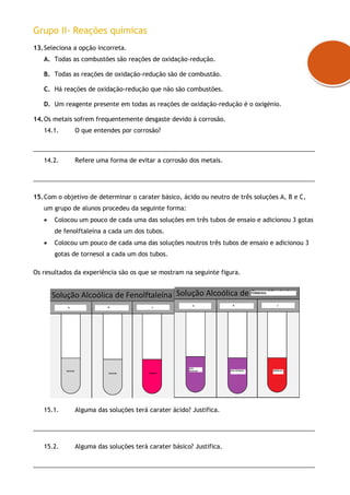 Grupo II- Reações químicas
13.Seleciona a opção incorreta.
A. Todas as combustões são reações de oxidação-redução.
B. Todas as reações de oxidação-redução são de combustão.
C. Há reações de oxidação-redução que não são combustões.
D. Um reagente presente em todas as reações de oxidação-redução é o oxigénio.
14.Os metais sofrem frequentemente desgaste devido à corrosão.
14.1. O que entendes por corrosão?
___________________________________________________________________________________
14.2. Refere uma forma de evitar a corrosão dos metais.
___________________________________________________________________________________
15.Com o objetivo de determinar o carater básico, ácido ou neutro de três soluções A, B e C,
um grupo de alunos procedeu da seguinte forma:
 Colocou um pouco de cada uma das soluções em três tubos de ensaio e adicionou 3 gotas
de fenolftaleína a cada um dos tubos.
 Colocou um pouco de cada uma das soluções noutros três tubos de ensaio e adicionou 3
gotas de tornesol a cada um dos tubos.
Os resultados da experiência são os que se mostram na seguinte figura.
15.1. Alguma das soluções terá carater ácido? Justifica.
___________________________________________________________________________________
15.2. Alguma das soluções terá carater básico? Justifica.
___________________________________________________________________________________
 