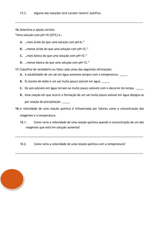 15.3. Alguma das soluções terá carater neutro? Justifica.
___________________________________________________________________________________
16.Seleciona a opção correta:
“Uma solução com pH=10 (25ºC) é…
A. …mais ácida do que uma solução com pH=6.”
B. …menos ácida do que uma solução com pH=12.”
C. …mais básica do que uma solução com pH=12.”
D. …menos básica do que uma solução com pH=12.”
17.Classifica de verdadeiro ou falso cada umas das seguintes afirmações:
A. A solubilidade de um sal em água aumenta sempre com a temperatura. _____
B. O cloreto de sódio é um sal muito pouco solúvel em água. _____
C. Os sais solúveis em água tornam-se muito pouco solúveis com o decorrer do tempo. _____
D. Uma reação em que ocorre a formação de um sal muito pouco solúvel em água designa-se
por reação de precipitação. _____
18.A velocidade de uma reação química é influenciada por fatores como a concentração dos
reagentes e a temperatura.
18.1. Como varia a velocidade de uma reação química quando a concentração de um dos
reagentes que está em solução aumenta?
___________________________________________________________________________________
18.2. Como varia a velocidade de uma reação química com a temperatura?
___________________________________________________________________________________
 