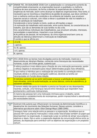 23/06/2022 18:24:22 3/4
Questão
005
(ENADE TEC. DA QUALIDADE 2018) Com a globalização e o consequente aumento da
competitividade empresarial, as organizações buscam a qualidade e a melhoria
contínua de seus processos, de forma a atender às expectativas dos clientes e às
exigências do mercado, assim como alcançar os objetivos organizacionais. Para tanto, é
necessário que se reconheça a importância da gestão de pessoas, que deve contribuir
com a melhoria contínua das condições e do ambiente de trabalho, que envolvem
aspectos sociais e culturais, com vistas a elevar a qualidade de vida no trabalho e o
nível de satisfação do trabalhador.
Considerando o tema tratado no texto, avalie as aﬁrmações a seguir.
I.A motivação do trabalhador está associada, entre outros fatores, às características do
trabalho, que são as demandas de suas tarefas no dia a dia.
II.As características individuais dos trabalhadores, que envolvem atitudes, interesses,
necessidades e expectativas, impactam a sua motivação.
III.As políticas de pessoal, de recompensa, do clima organizacional bem como as
atitudes da liderança determinam a motivação do trabalhador.
É correto o que se aﬁrma em:
X A)
I, II e III.
B)
I, apenas.
C)
II e III, apenas.
D)
I e II, apenas.
E)
III, apenas.
Questão
006
(FCC 2018) Entre as teorias mais divulgadas acerca da motivação, insere-se a
desenvolvida por Abraham Maslow, conhecida como hierarquia das necessidades
humanas, a qual, em linhas gerais, sustenta que:
A)
O reforço positivo é mais efetivo para a ﬁxação de uma motivação permanente, porém
o reforço negativo é necessário para induzir determinados grupos mais refratários.
B)
O que motiva o indivíduo para a realização de uma tarefa é a correlação entre o
resultado obtido e o esforço empregado (valência), devendo as tarefas ser
hierarquizadas em função dessa relação.
X C)
O indivíduo somente vai se sentir estimulado a buscar a satisfação de necessidades
mais elevadas, como de autorrealização, se outras básicas, como de subsistência, já
estiverem satisfeitas.
D)
O homem médio não gosta do trabalho e precisa ser forçado ao seu desempenho,
havendo, contudo, uma hierarquia natural entre indivíduos que respondem mais
prontamente a estímulos motivacionais.
E)
A maioria das pessoas tem uma motivação intrínseca para o trabalho, sendo
desnecessário o estabelecimento de recompensas, porém imprescindível o atendimento
de necessidades básicas.
Questão
007
Existiram três autores que inﬂuenciaram na transição da Administração Cientíﬁca e o
desabrochar do movimento das Relações Humanas. Desses autores, considere a
alternativa que discorre sobre -Elton George Mayo (1880-1949):
A)
Conseguiu fazer uma relação entre as pessoas e a organização. Acreditava que as
pessoas têm suas próprias motivações e estas estão relacionadas também ao papel que
desempenham na organização. A cooperação surge no sentido de atingir seus próprios
objetivos e ideais. Para o autor a cooperação depende da comunicação efetiva entre as
pessoas, da disposição para contribuir com os objetivos da organização e um propósito
comum.
 