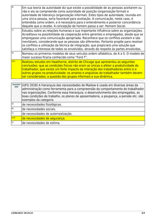23/06/2022 18:24:22 4/4
B)
Em sua teoria da autoridade diz que existe a possibilidade de as pessoas aceitarem ou
não e ela se compreende como autoridade de posição (organização formal) e
autoridade de liderança (organização informal). Estes tipos de autoridade, reunida em
uma única pessoa, seria favorável para aceitação. A comunicação, neste caso, é
entendida como ordem, e é necessária para o entendimento e posterior concordância
daquele que a recebe. A concepção de homem passa a ser: Homem Social.
C)
Estudou sobre as relações humanas e sua importante inﬂuência sobre as organizações.
Acreditava na possibilidade da cooperação entre gerentes e empregados, desde que se
empregasse uma comunicação apropriada. Reconhece que os conﬂitos existem e são
inevitáveis, considerando que as pessoas são diferentes. Portanto propõe para resolver
os conﬂitos a utilização da técnica de integração, que propiciará uma solução que
satisfaça o interesse de todos os envolvidos, através do respeito às partes envolvidas.
D)
Nomeou os primeiros modelos de seus veículos ordem alfabética, de A a S. O modelo de
maior sucesso ﬁcaria conhecido como “Ford T”.
X E)
Realizou estudos em Hawthorne, distrito de Chicago que apresentou as seguintes
conclusões: que as condições físicas não eram as únicas a afetar a produtividade do
trabalhador; que existe um forte impacto da interação dos trabalhadores entre si e
outros grupos na produtividade; os anseios e angústias do trabalhador também devem
ser considerados; a questão dos grupos informais e sua dinâmica.
Questão
008
(UFG 2018) A hierarquia das necessidades de Maslow é usada em diversas áreas da
administração como ferramenta para a compreensão do comportamento do trabalhador
nas organizações. Conforme essa hierarquia, o desenvolvimento dos empregados, as
boas condições de trabalho, os planos de aposentadoria, a poupança, a pensão etc. são
exemplos da categoria
A)
de necessidades ﬁsiológicas.
B)
de necessidades sociais.
C)
de necessidades de autorrealização.
X D)
de necessidades de segurança.
E)
de necessidades de estima.
 