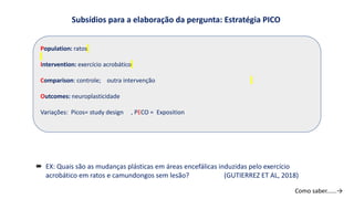Subsídios para a elaboração da pergunta: Estratégia PICO
Population: ratos
Intervention: exercício acrobático
Comparison: controle; outra intervenção
Outcomes: neuroplasticidade
Variações: Picos= study design , PECO = Exposition
 EX: Quais são as mudanças plásticas em áreas encefálicas induzidas pelo exercício
acrobático em ratos e camundongos sem lesão? (GUTIERREZ ET AL, 2018)
Como saber......→
 