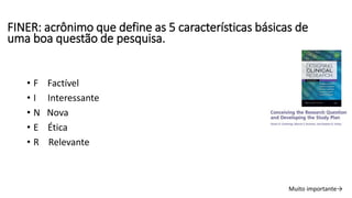 FINER: acrônimo que define as 5 características básicas de
uma boa questão de pesquisa.
• F Factível
• I Interessante
• N Nova
• E Ética
• R Relevante
Muito importante→
 