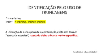 IDENTIFICAÇÃO PELO USO DE
TRUNCAGENS
* = variantes
Train* = training , trainer, trainee
A utilização de aspas permite a combinação exata dos termos
“acrobatic exercise”, contudo deixa a busca muito específica.
Sensibilidade x Especificidade→
 