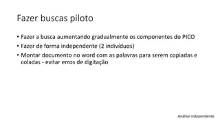 Fazer buscas piloto
• Fazer a busca aumentando gradualmente os componentes do PICO
• Fazer de forma independente (2 indivíduos)
• Montar documento no word com as palavras para serem copiadas e
coladas - evitar erros de digitação
Análise independente
 
