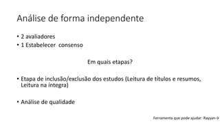 Análise de forma independente
• 2 avaliadores
• 1 Estabelecer consenso
Em quais etapas?
• Etapa de inclusão/exclusão dos estudos (Leitura de títulos e resumos,
Leitura na íntegra)
• Análise de qualidade
Ferramenta que pode ajudar: Rayyan→
 