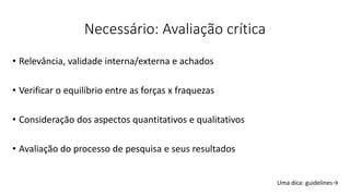 Necessário: Avaliação crítica
• Relevância, validade interna/externa e achados
• Verificar o equilíbrio entre as forças x fraquezas
• Consideração dos aspectos quantitativos e qualitativos
• Avaliação do processo de pesquisa e seus resultados
Uma dica: guidelines→
 