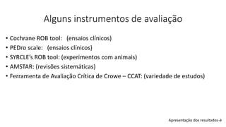 Alguns instrumentos de avaliação
• Cochrane ROB tool: (ensaios clínicos)
• PEDro scale: (ensaios clínicos)
• SYRCLE’s ROB tool: (experimentos com animais)
• AMSTAR: (revisões sistemáticas)
• Ferramenta de Avaliação Crítica de Crowe – CCAT: (variedade de estudos)
Apresentação dos resultados→
 