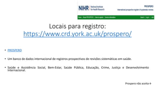 Locais para registro:
https://www.crd.york.ac.uk/prospero/
• PROSPERO
• Um banco de dados internacional de registros prospectivos de revisões sistemáticas em saúde.
• Saúde e Assistência Social, Bem-Estar, Saúde Pública, Educação, Crime, Justiça e Desenvolvimento
Internacional.
Prospero não aceita→
 
