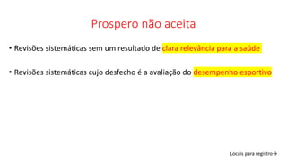 Prospero não aceita
• Revisões sistemáticas sem um resultado de clara relevância para a saúde
• Revisões sistemáticas cujo desfecho é a avaliação do desempenho esportivo
Locais para registro→
 