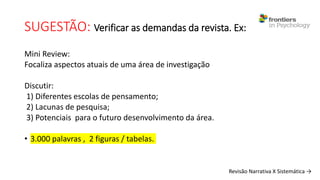 SUGESTÃO: Verificar as demandas da revista. Ex:
Mini Review:
Focaliza aspectos atuais de uma área de investigação
Discutir:
1) Diferentes escolas de pensamento;
2) Lacunas de pesquisa;
3) Potenciais para o futuro desenvolvimento da área.
• 3.000 palavras , 2 figuras / tabelas.
Revisão Narrativa X Sistemática →
 