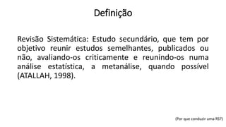 Definição
Revisão Sistemática: Estudo secundário, que tem por
objetivo reunir estudos semelhantes, publicados ou
não, avaliando-os criticamente e reunindo-os numa
análise estatística, a metanálise, quando possível
(ATALLAH, 1998).
(Por que conduzir uma RS?)
 