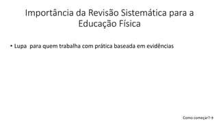 Como começar?→
Importância da Revisão Sistemática para a
Educação Física
• Lupa para quem trabalha com prática baseada em evidências
 