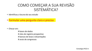 COMO COMEÇAR A SUA REVISÃO
SISTEMÁTICA?
• Identificou a lacuna do seu estudo
• Formular uma pergunta clara e precisa
• Checar em:
# bases de dados
# sites de registro prospectivo
# bancos de teses e dissertações
# anais de congressos
Estratégia PICO→
 
