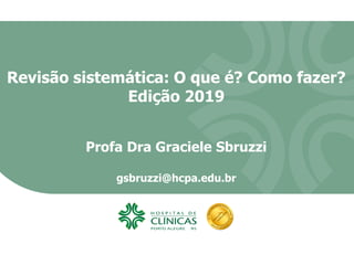 Revisão sistemática: O que é? Como fazer?
Edição 2019
Profa Dra Graciele Sbruzzi
gsbruzzi@hcpa.edu.br
 