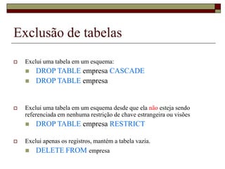Exclusão de tabelas
 Exclui uma tabela em um esquema:
 DROP TABLE empresa CASCADE
 DROP TABLE empresa
 Exclui uma tabela em um esquema desde que ela não esteja sendo
referenciada em nenhuma restrição de chave estrangeira ou visões
 DROP TABLE empresa RESTRICT
 Exclui apenas os registros, mantém a tabela vazia.
 DELETE FROM empresa
 
