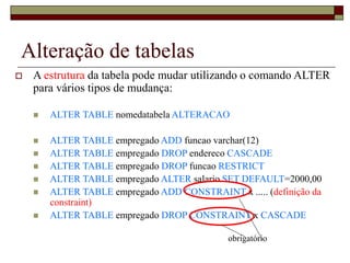 Alteração de tabelas
 A estrutura da tabela pode mudar utilizando o comando ALTER
para vários tipos de mudança:
 ALTER TABLE nomedatabela ALTERACAO
 ALTER TABLE empregado ADD funcao varchar(12)
 ALTER TABLE empregado DROP endereco CASCADE
 ALTER TABLE empregado DROP funcao RESTRICT
 ALTER TABLE empregado ALTER salario SET DEFAULT=2000,00
 ALTER TABLE empregado ADD CONSTRAINT x ..... (definição da
constraint)
 ALTER TABLE empregado DROP CONSTRAINT x CASCADE
obrigatório
 