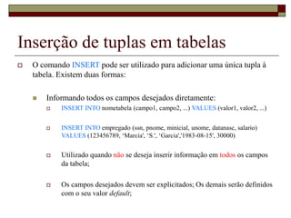 Inserção de tuplas em tabelas
 O comando INSERT pode ser utilizado para adicionar uma única tupla à
tabela. Existem duas formas:
 Informando todos os campos desejados diretamente:
 INSERT INTO nometabela (campo1, campo2, ...) VALUES (valor1, valor2, ...)
 INSERT INTO empregado (ssn, pnome, minicial, unome, datanasc, salario)
VALUES (123456789, ‘Marcia', ‘S.', ‘Garcia','1983-08-15', 30000)
 Utilizado quando não se deseja inserir informação em todos os campos
da tabela;
 Os campos desejados devem ser explicitados; Os demais serão definidos
com o seu valor default;
 