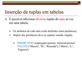 Inserção de tuplas em tabelas
 É possível adicionar diversas tuplas de uma só vez
em uma tabela:
 Os atributos de cada uma serão definidos entre parênteses;
 Depois dos parênteses deve-se separar usando vírgula;
 INSERT INTO empregado (pnome, minicial,unome)
VALUES (‘Marcio', ‘M.', ‘Rezende'), (‘Mario', ‘L.',
‘Figueira')
 