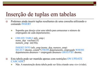 Inserção de tuplas em tabelas
 Podemos ainda inserir tuplas resultantes de uma consulta utilizando o
comando INSERT
 Suponha que desejo criar uma tabela para armazenar o número de
empregados de cada departamento;
 CREATE TABLE info_emp (
nome_dep varchar(15)
numero_emp int(10));
INSERT INTO info_emp (nome_dep, numero_emp)
SELECT dnome, count(*) FROM departamento, empregado WHERE
departamento.dnumero = empregado.dnumero GROUP BY dnome;
 Esta tabela pode ser mantida apenas com restrições ON UPDATE
CASCADE?
 Não. A manutenção desta tabela pode ser feita criando uma view (visão).
 
