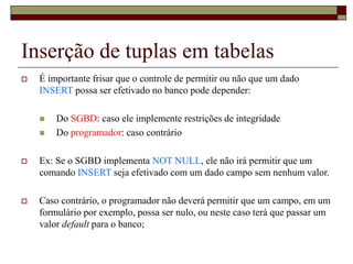 Inserção de tuplas em tabelas
 É importante frisar que o controle de permitir ou não que um dado
INSERT possa ser efetivado no banco pode depender:
 Do SGBD: caso ele implemente restrições de integridade
 Do programador: caso contrário
 Ex: Se o SGBD implementa NOT NULL, ele não irá permitir que um
comando INSERT seja efetivado com um dado campo sem nenhum valor.
 Caso contrário, o programador não deverá permitir que um campo, em um
formulário por exemplo, possa ser nulo, ou neste caso terá que passar um
valor default para o banco;
 