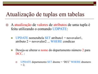 Atualização de tuplas em tabelas
 A atualização de valores de atributos de uma tupla é
feita utilizando o comando UDPATE:
 UPDATE nometabela SET atributo1 = novovalor1,
atributo 2 = novovalor2 ... WHERE condicao
 Deseja-se alterar o nome do departamento número 2 para
DCC. :
 UPDATE departamento SET dnome = ‘DCC’ WHERE dnumero
= 2;
 