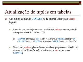 Atualização de tuplas em tabelas
 Um único comando UDPATE pode alterar valores de várias
tuplas;
 Suponha que se deseja aumentar o salário de todos os empregados da
do departamento ‘Exatas’ em 10%.
 UPDATE empregado SET salario = salario*1.1 WHERE dnumero IN
(SELECT dnumero FROM departamento WHERE dnome = ‘Exatas’)
 Neste caso, várias tuplas (referente a cada empregado que trabalha no
departamento ‘Exatas’) serão atualizadas em um só comando
UPDATE;
 