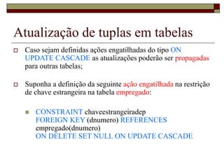 Atualização de tuplas em tabelas
 Caso sejam definidas ações engatilhadas do tipo ON
UPDATE CASCADE as atualizações poderão ser propagadas
para outras tabelas;
 Suponha a definição da seguinte ação engatilhada na restrição
de chave estrangeira na tabela empregado:
 CONSTRAINT chaveestrangeiradep
FOREIGN KEY (dnumero) REFERENCES
empregado(dnumero)
ON DELETE SET NULL ON UPDATE CASCADE
 
