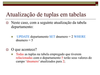 Atualização de tuplas em tabelas
 Neste caso, com a seguinte atualização da tabela
departamento:
 UPDATE departamento SET dnumero = 2 WHERE
dnumero = 5
 O que acontece?
 Todas as tuplas na tabela empregado que tiverem
relacionadas com o departamento 5 terão seus valores do
campo ‘dnumero’ atualizados para 2;
 