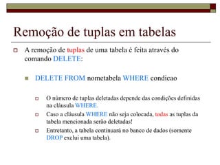 Remoção de tuplas em tabelas
 A remoção de tuplas de uma tabela é feita através do
comando DELETE:
 DELETE FROM nometabela WHERE condicao
 O número de tuplas deletadas depende das condições definidas
na cláusula WHERE.
 Caso a cláusula WHERE não seja colocada, todas as tuplas da
tabela mencionada serão deletadas!
 Entretanto, a tabela continuará no banco de dados (somente
DROP exclui uma tabela).
 